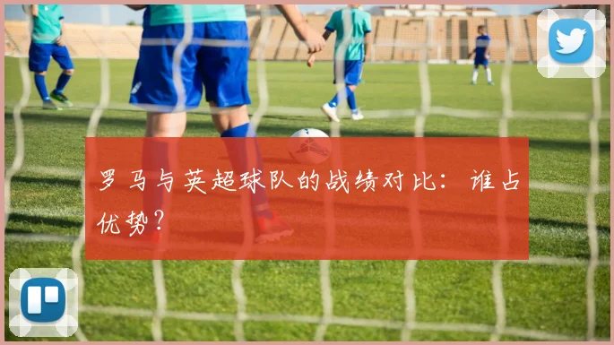 罗马与英超球队的战绩对比:谁占优势?