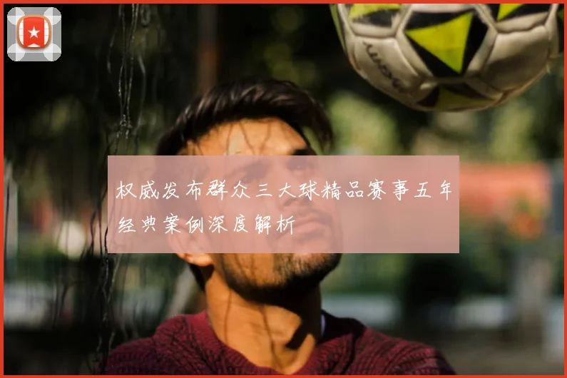 权威发布群众三大球精品赛事五年经典案例深度解析