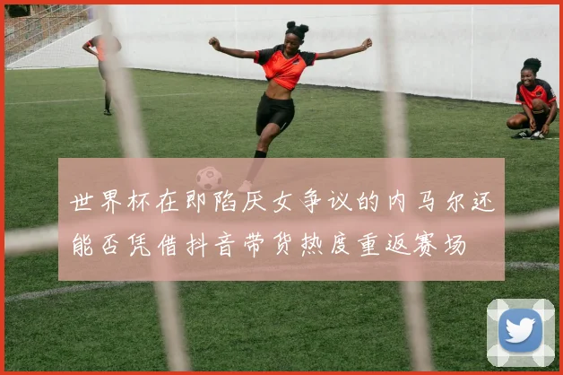 世界杯在即陷厌女争议的内马尔还能否凭借抖音带货热度重返赛场