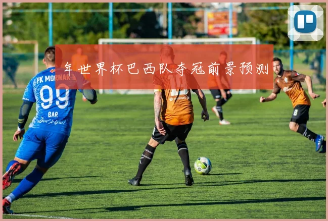 年世界杯巴西队夺冠前景预测