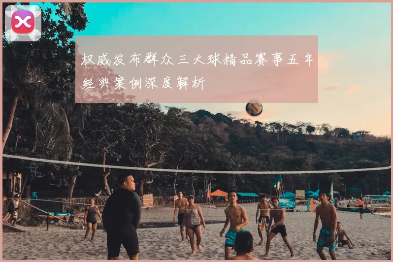 权威发布群众三大球精品赛事五年经典案例深度解析