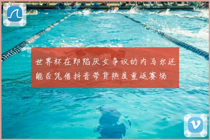 世界杯在即陷厌女争议的内马尔还能否凭借抖音带货热度重返赛场